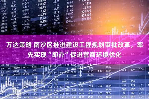 万达策略 南沙区推进建设工程规划审批改革，率先实现“即办”促进营商环境优化