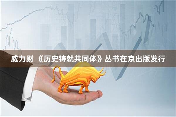 威力财 《历史铸就共同体》丛书在京出版发行