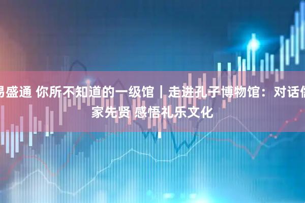 易盛通 你所不知道的一级馆｜走进孔子博物馆：对话儒家先贤 感悟礼乐文化