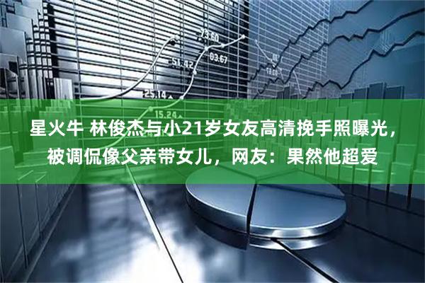 星火牛 林俊杰与小21岁女友高清挽手照曝光，被调侃像父亲带女儿，网友：果然他超爱