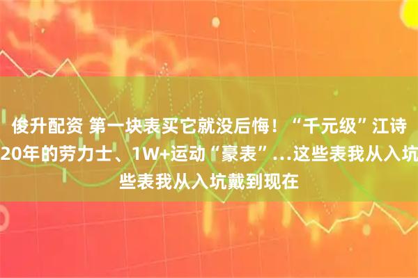 俊升配资 第一块表买它就没后悔！“千元级”江诗丹顿、戴20年的劳力士、1W+运动“豪表”…这些表我从入坑戴到现在
