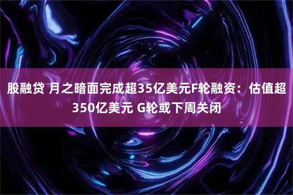 股融贷 月之暗面完成超35亿美元F轮融资：估值超350亿美元 G轮或下周关闭