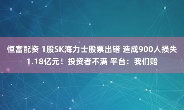 恒富配资 1股SK海力士股票出错 造成900人损失1.18亿元！投资者不满 平台：我们赔
