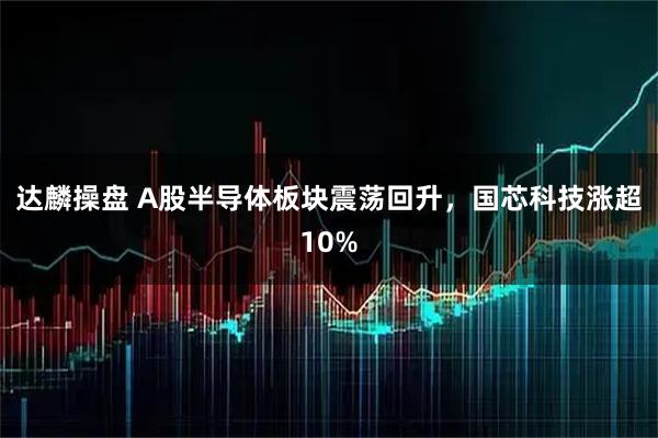 达麟操盘 A股半导体板块震荡回升，国芯科技涨超10%