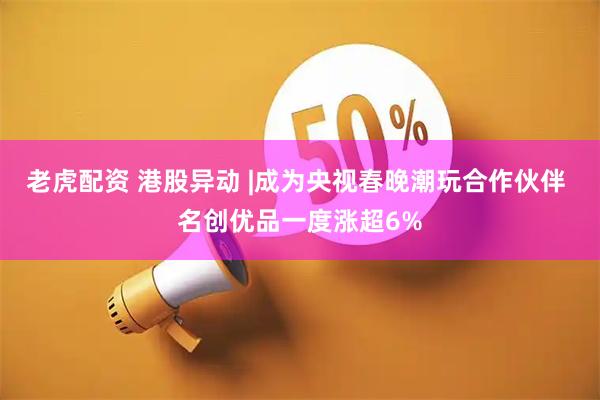 老虎配资 港股异动 |成为央视春晚潮玩合作伙伴 名创优品一度涨超6%
