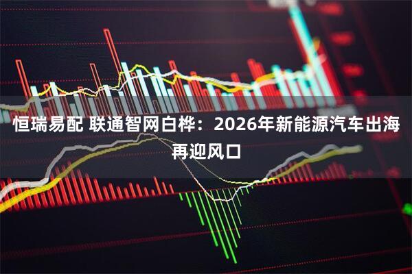恒瑞易配 联通智网白桦：2026年新能源汽车出海再迎风口