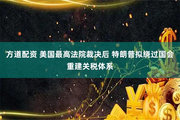 方道配资 美国最高法院裁决后 特朗普拟绕过国会重建关税体系