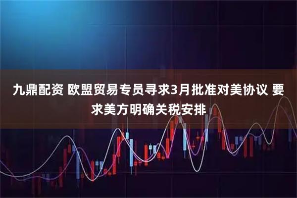 九鼎配资 欧盟贸易专员寻求3月批准对美协议 要求美方明确关税安排