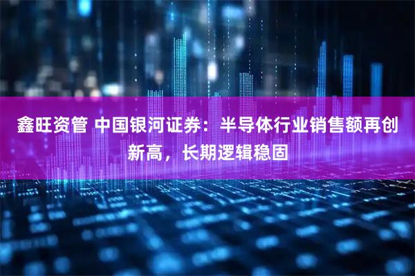 鑫旺资管 中国银河证券：半导体行业销售额再创新高，长期逻辑稳固