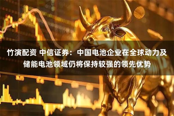 竹演配资 中信证券：中国电池企业在全球动力及储能电池领域仍将保持较强的领先优势