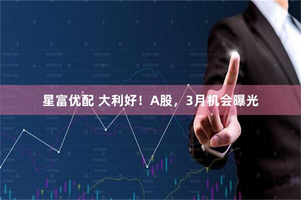 星富优配 大利好！A股，3月机会曝光