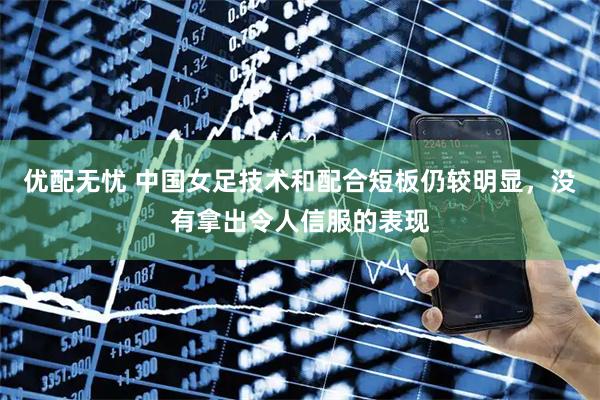 优配无忧 中国女足技术和配合短板仍较明显，没有拿出令人信服的表现