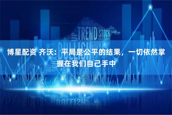 博星配资 齐沃：平局是公平的结果，一切依然掌握在我们自己手中
