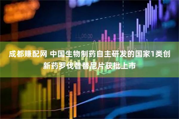成都赚配网 中国生物制药自主研发的国家1类创新药罗伐昔替尼片获批上市