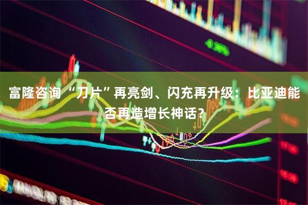 富隆咨询 “刀片”再亮剑、闪充再升级：比亚迪能否再造增长神话？