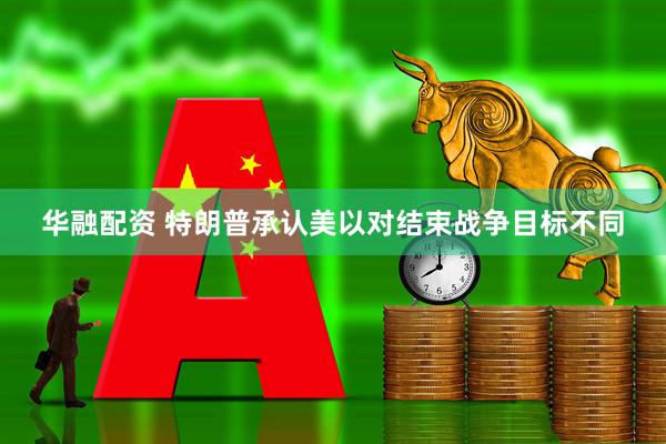 华融配资 特朗普承认美以对结束战争目标不同