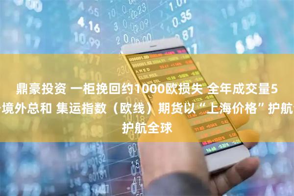 鼎豪投资 一柜挽回约1000欧损失 全年成交量5倍于境外总和 集运指数（欧线）期货以“上海价格”护航全球