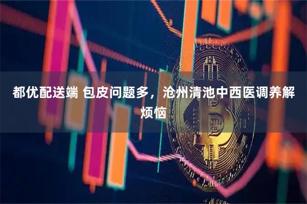 都优配送端 包皮问题多，沧州清池中西医调养解烦恼