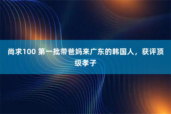 尚求100 第一批带爸妈来广东的韩国人，获评顶级孝子
