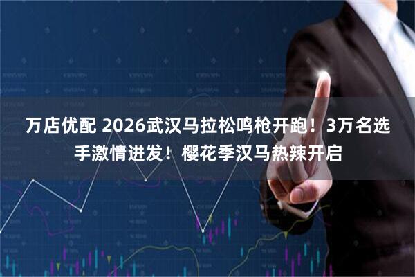 万店优配 2026武汉马拉松鸣枪开跑！3万名选手激情进发！樱花季汉马热辣开启