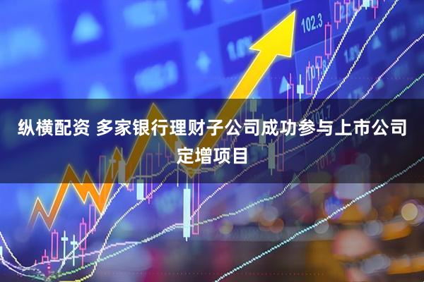 纵横配资 多家银行理财子公司成功参与上市公司定增项目