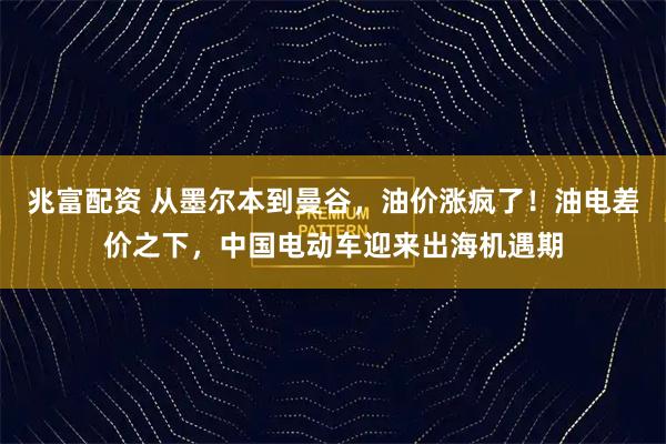 兆富配资 从墨尔本到曼谷，油价涨疯了！油电差价之下，中国电动车迎来出海机遇期