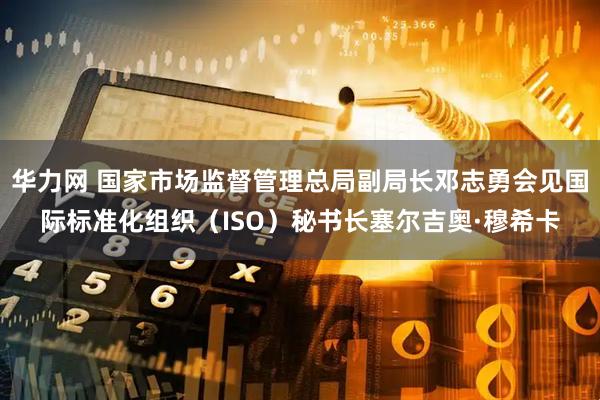 华力网 国家市场监督管理总局副局长邓志勇会见国际标准化组织（ISO）秘书长塞尔吉奥·穆希卡