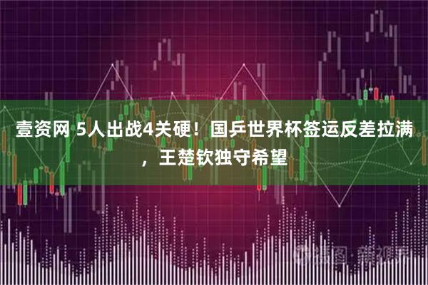 壹资网 5人出战4关硬！国乒世界杯签运反差拉满，王楚钦独守希望
