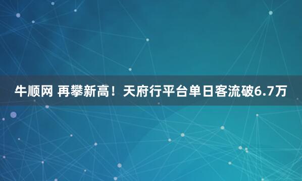 牛顺网 再攀新高！天府行平台单日客流破6.7万