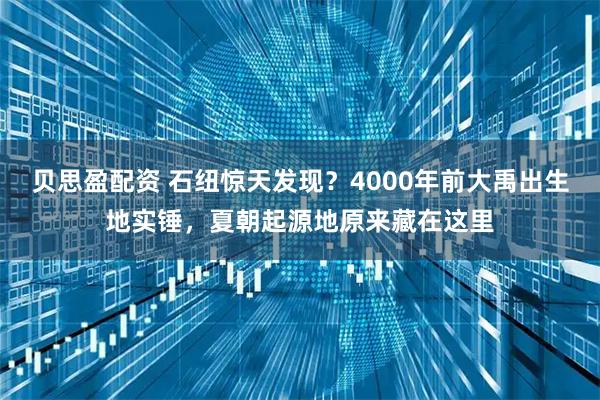 贝思盈配资 石纽惊天发现？4000年前大禹出生地实锤，夏朝起源地原来藏在这里
