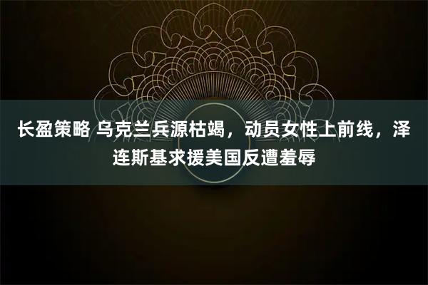 长盈策略 乌克兰兵源枯竭，动员女性上前线，泽连斯基求援美国反遭羞辱