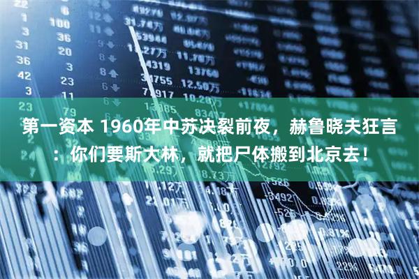 第一资本 1960年中苏决裂前夜，赫鲁晓夫狂言：你们要斯大林，就把尸体搬到北京去！