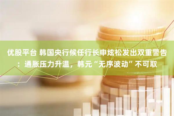 优股平台 韩国央行候任行长申炫松发出双重警告：通胀压力升温，韩元“无序波动”不可取