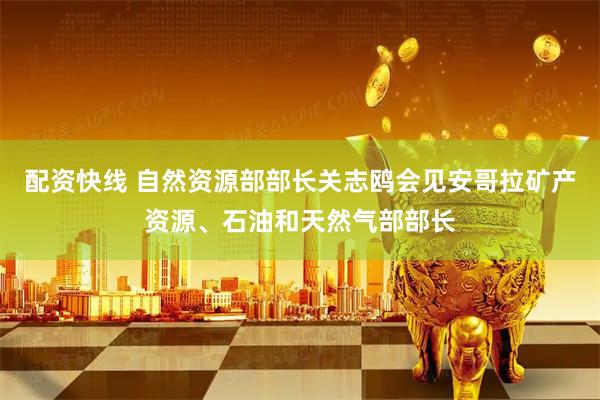 配资快线 自然资源部部长关志鸥会见安哥拉矿产资源、石油和天然气部部长
