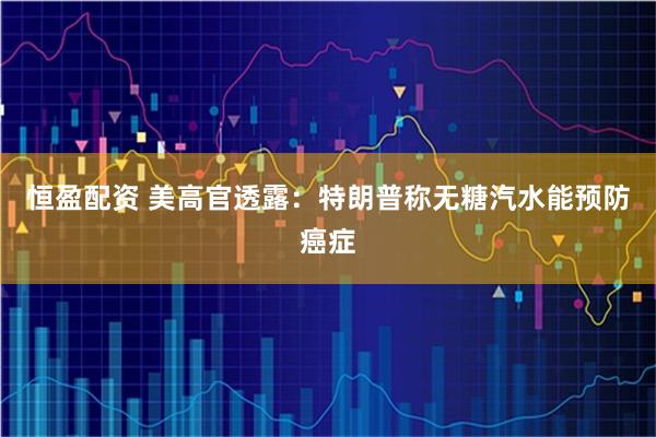 恒盈配资 美高官透露：特朗普称无糖汽水能预防癌症