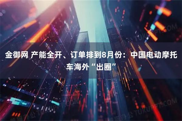 金御网 产能全开、订单排到8月份：中国电动摩托车海外“出圈”