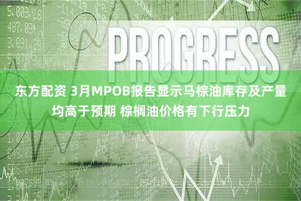 东方配资 3月MPOB报告显示马棕油库存及产量均高于预期 棕榈油价格有下行压力