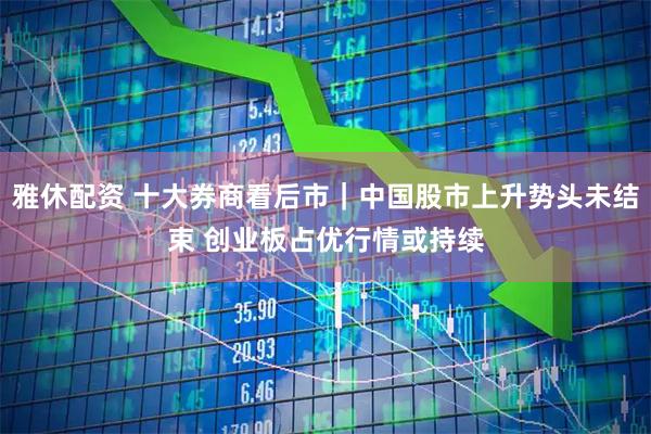 雅休配资 十大券商看后市｜中国股市上升势头未结束 创业板占优行情或持续