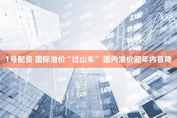 1号配资 国际油价“过山车” 国内油价迎年内首降