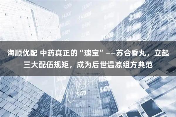 海顺优配 中药真正的“瑰宝”——苏合香丸，立起三大配伍规矩，成为后世温凉组方典范