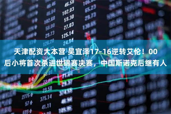 天津配资大本营 吴宜泽17-16逆转艾伦！00后小将首次杀进世锦赛决赛，中国斯诺克后继有人