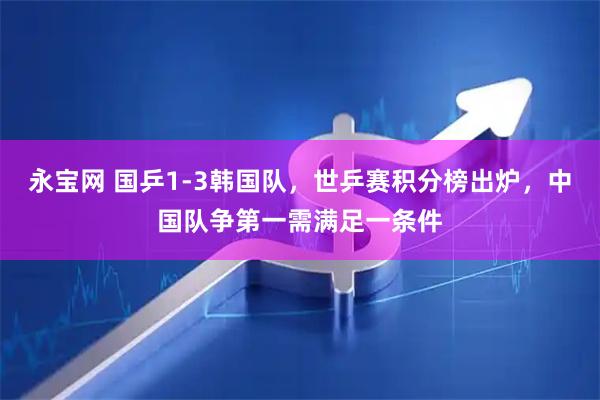 永宝网 国乒1-3韩国队，世乒赛积分榜出炉，中国队争第一需满足一条件