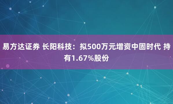 易方达证券 长阳科技：拟500万元增资中固时代 持有1.67%股份