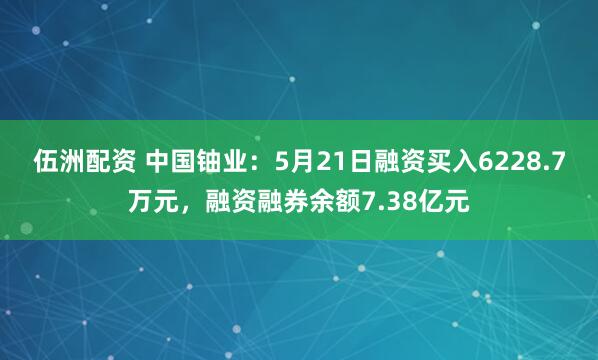 伍洲配资 中国铀业：5月21日融资买入6228.7万元，融资融券余额7.38亿元