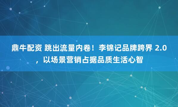 鼎牛配资 跳出流量内卷！李锦记品牌跨界 2.0，以场景营销占据品质生活心智