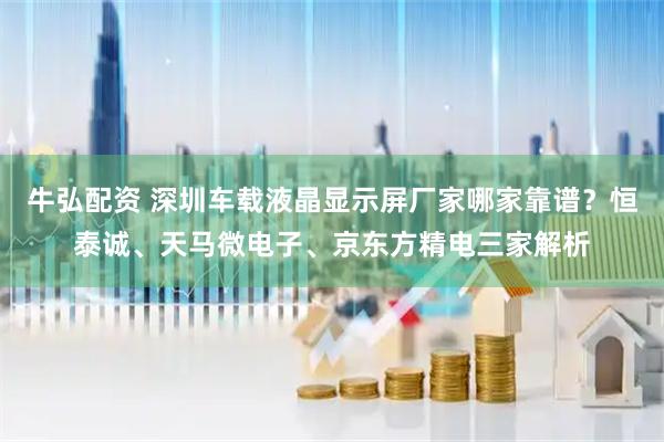 牛弘配资 深圳车载液晶显示屏厂家哪家靠谱？恒泰诚、天马微电子、京东方精电三家解析