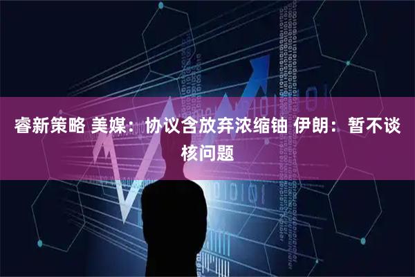 睿新策略 美媒：协议含放弃浓缩铀 伊朗：暂不谈核问题
