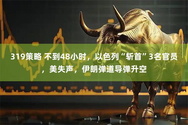 319策略 不到48小时，以色列“斩首”3名官员，美失声，伊朗弹道导弹升空