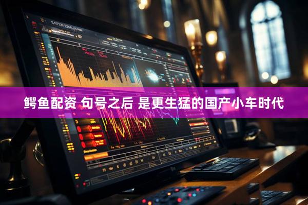 鳄鱼配资 句号之后 是更生猛的国产小车时代