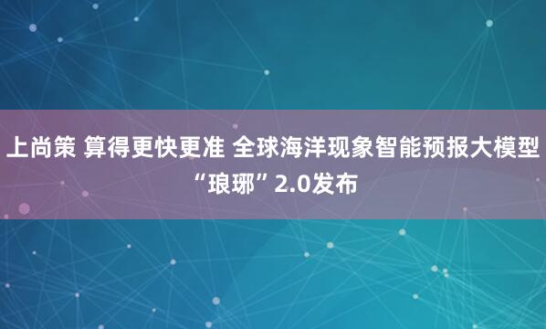 上尚策 算得更快更准 全球海洋现象智能预报大模型“琅琊”2.0发布